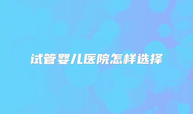 试管婴儿医院怎样选择
