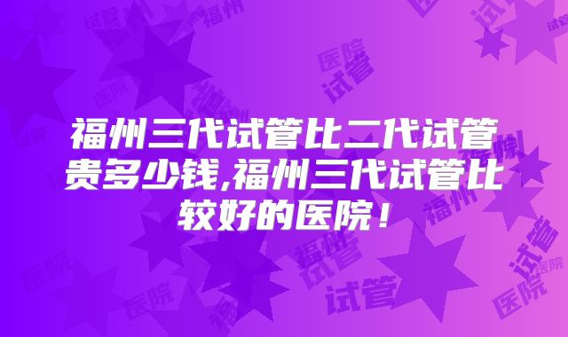 福州三代试管比二代试管贵多少钱,福州三代试管比较好的医院！