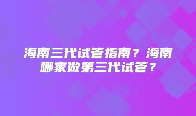 海南三代试管指南？海南哪家做第三代试管？