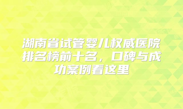 湖南省试管婴儿权威医院排名榜前十名，口碑与成功案例看这里