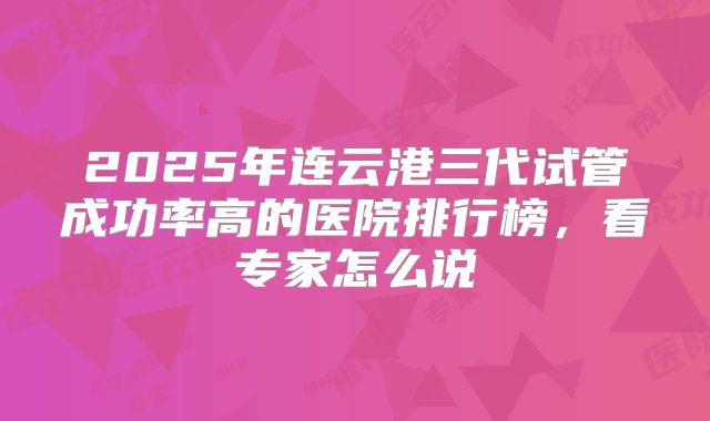 2025年连云港三代试管成功率高的医院排行榜，看专家怎么说