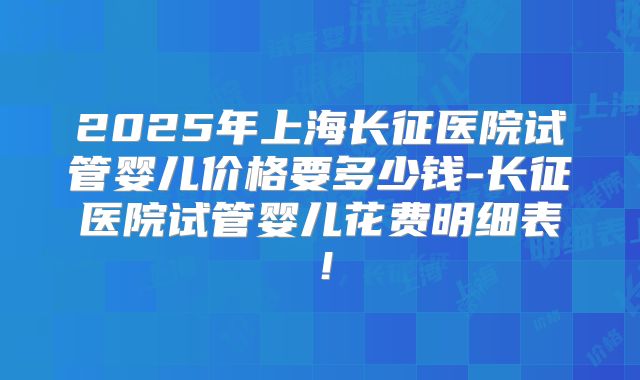2025年上海长征医院试管婴儿价格要多少钱-长征医院试管婴儿花费明细表！