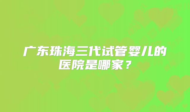 广东珠海三代试管婴儿的医院是哪家？