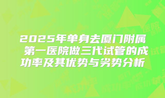 2025年单身去厦门附属 第一医院做三代试管的成功率及其优势与劣势分析