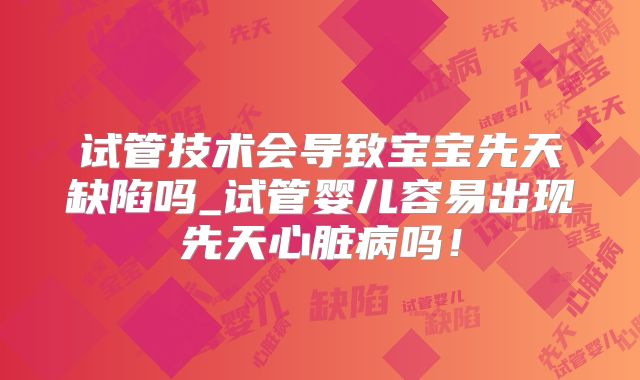 试管技术会导致宝宝先天缺陷吗_试管婴儿容易出现先天心脏病吗！