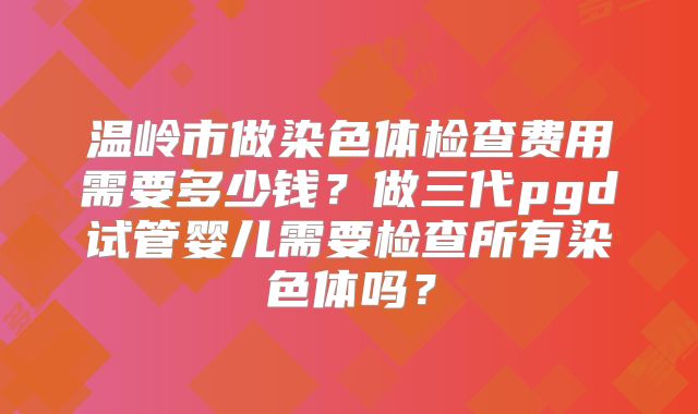 温岭市做染色体检查费用需要多少钱？做三代pgd试管婴儿需要检查所有染色体吗？