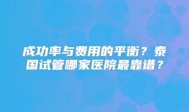 成功率与费用的平衡？泰国试管哪家医院最靠谱？