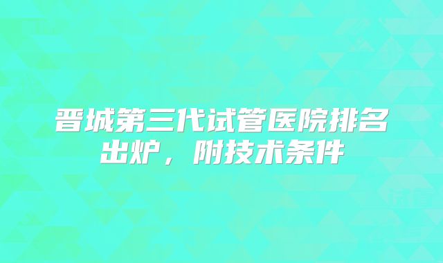 晋城第三代试管医院排名出炉,附技术条件