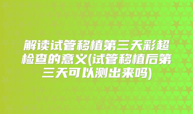 解读试管移植第三天彩超检查的意义(试管移植后第三天可以测出来吗)