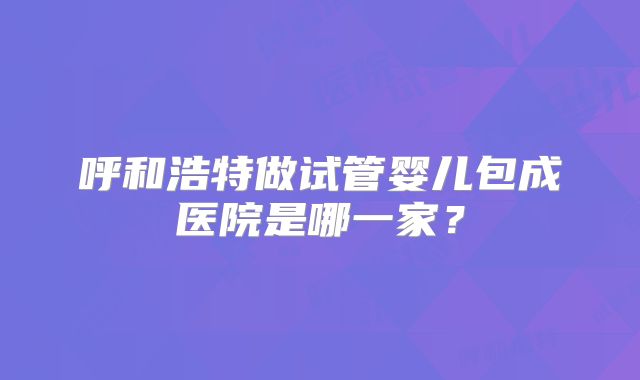 呼和浩特做试管婴儿包成医院是哪一家?