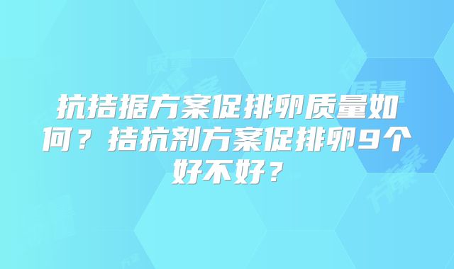 抗拮据方案促排卵质量如何?拮抗剂方案促排卵9个好不好?