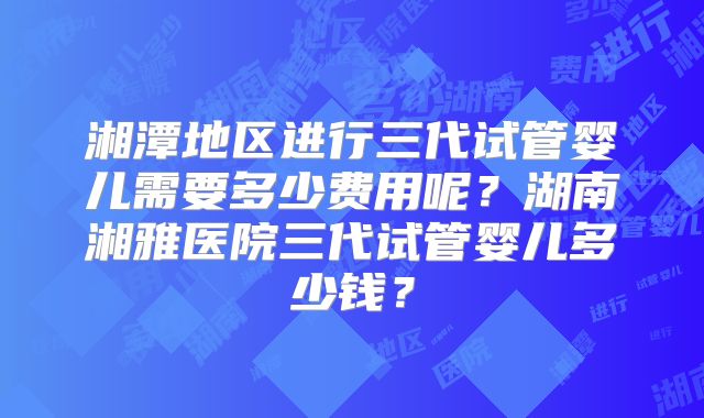 湘潭地区进行三代试管婴儿需要多少费用呢？湖南湘雅医院三代试管婴儿多少钱？