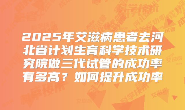 2025年艾滋病患者去河北省计划生育科学技术研究院做三代试管的成功率有多高?如何提升成功率