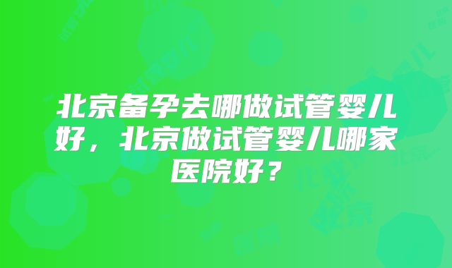 北京备孕去哪做试管婴儿好，北京做试管婴儿哪家医院好？