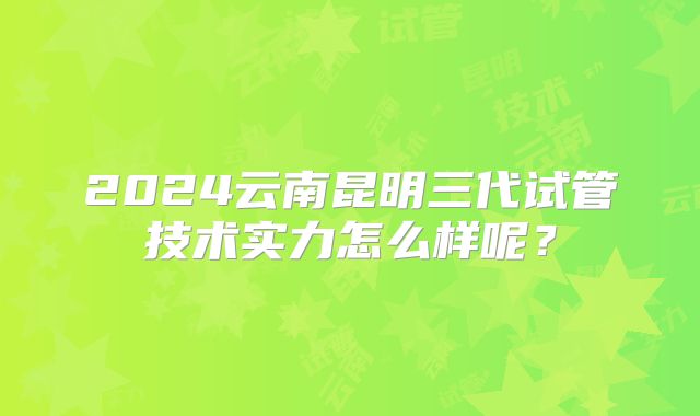 2024云南昆明三代试管技术实力怎么样呢?