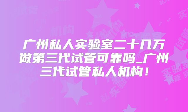 广州私人实验室二十几万做第三代试管可靠吗_广州三代试管私人机构！