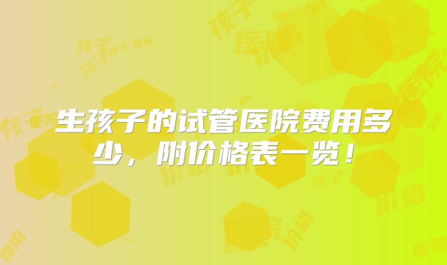 生孩子的试管医院费用多少，附价格表一览！
