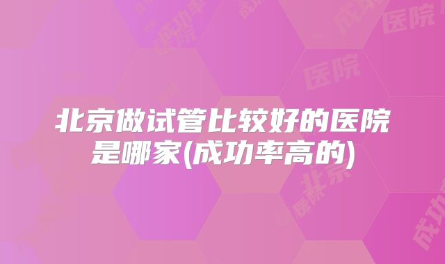北京做试管比较好的医院是哪家(成功率高的)
