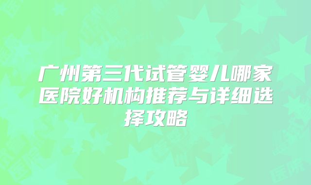 广州第三代试管婴儿哪家医院好机构推荐与详细选择攻略