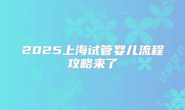 2025上海试管婴儿流程攻略来了