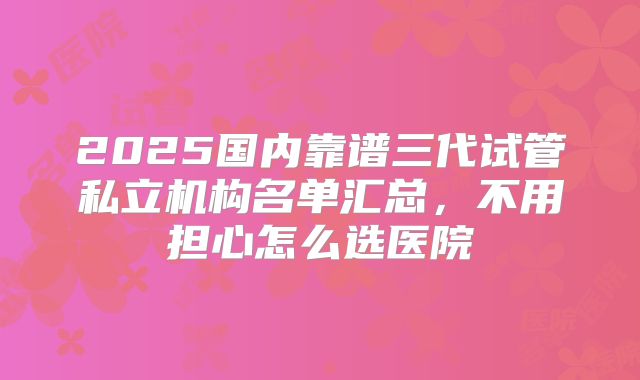 2025国内靠谱三代试管私立机构名单汇总，不用担心怎么选医院
