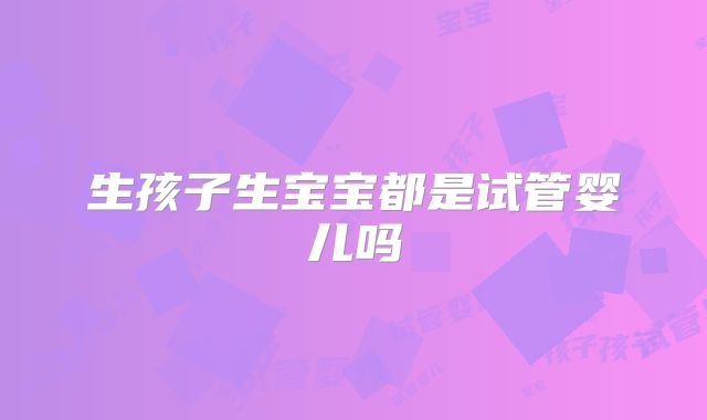 生孩子生宝宝都是试管婴儿吗