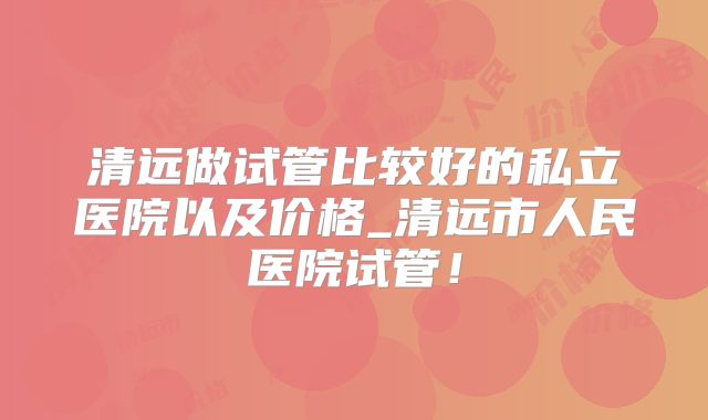 清远做试管比较好的私立医院以及价格_清远市人民医院试管！