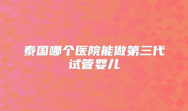 泰国哪个医院能做第三代试管婴儿