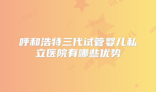呼和浩特三代试管婴儿私立医院有哪些优势