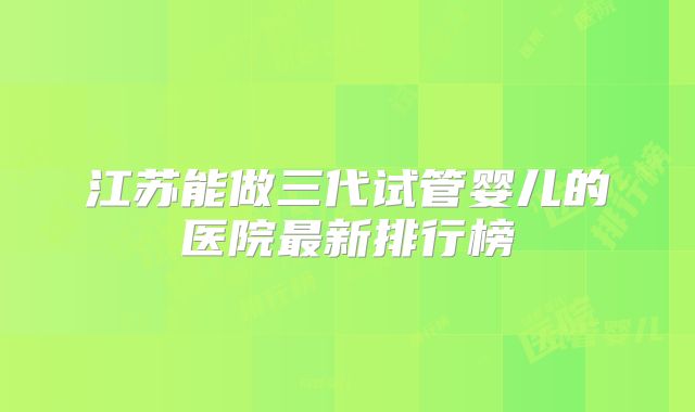 江苏能做三代试管婴儿的医院最新排行榜