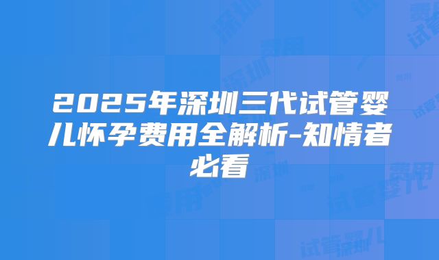 2025年深圳三代试管婴儿怀孕费用全解析-知情者必看
