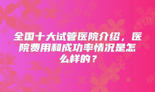 全国十大试管医院介绍，医院费用和成功率情况是怎么样的？