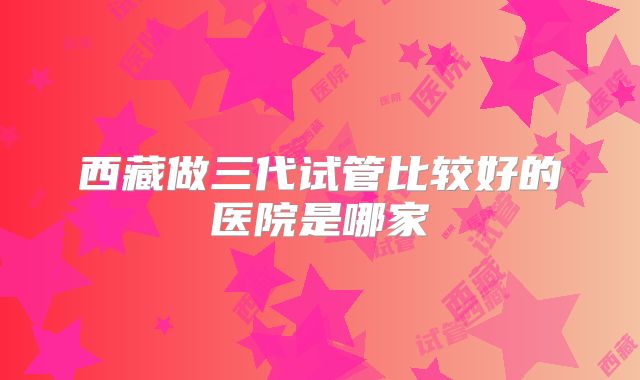 西藏做三代试管比较好的医院是哪家