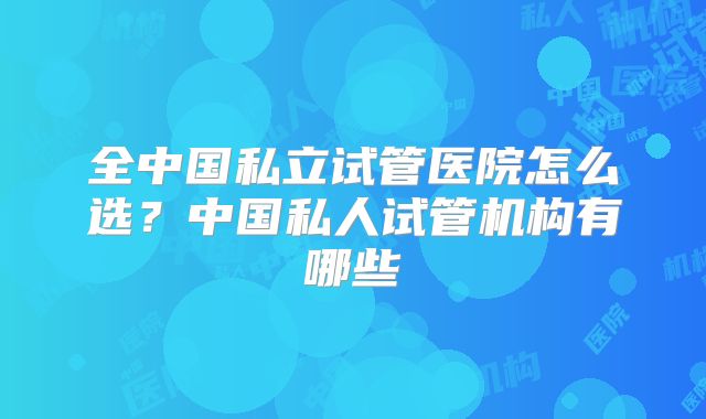 全中国私立试管医院怎么选？中国私人试管机构有哪些