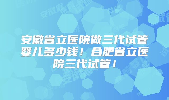 安徽省立医院做三代试管婴儿多少钱！合肥省立医院三代试管！
