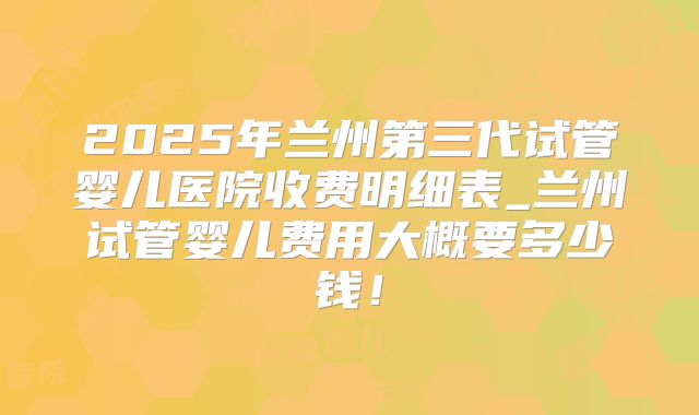 2025年兰州第三代试管婴儿医院收费明细表_兰州试管婴儿费用大概要多少钱！