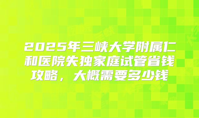 2025年三峡大学附属仁和医院失独家庭试管省钱攻略，大概需要多少钱
