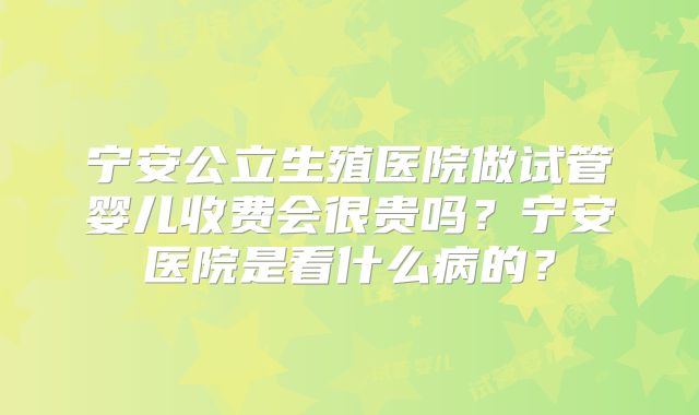 宁安公立生殖医院做试管婴儿收费会很贵吗？宁安医院是看什么病的？