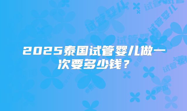 2025泰国试管婴儿做一次要多少钱？
