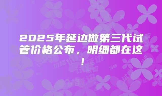 2025年延边做第三代试管价格公布，明细都在这！