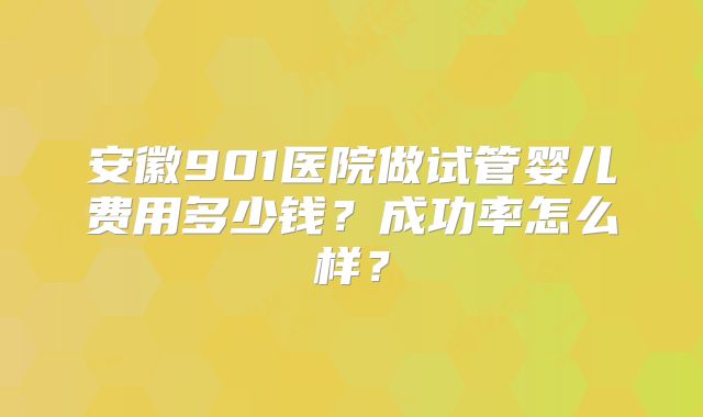 安徽901医院做试管婴儿费用多少钱？成功率怎么样？