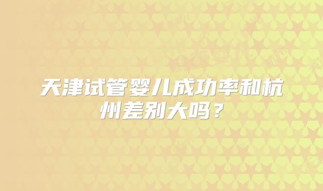 天津试管婴儿成功率和杭州差别大吗?