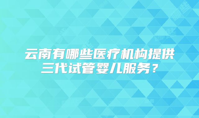 云南有哪些医疗机构提供三代试管婴儿服务？