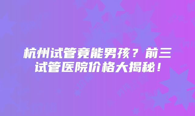 杭州试管竟能男孩？前三试管医院价格大揭秘！
