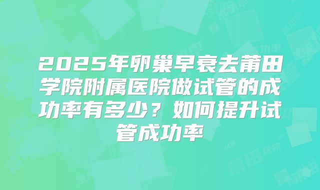 2025年卵巢早衰去莆田学院附属医院做试管的成功率有多少?如何提升试管成功率