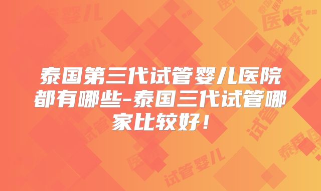 泰国第三代试管婴儿医院都有哪些-泰国三代试管哪家比较好！