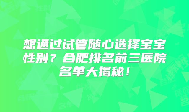 想通过试管随心选择宝宝性别？合肥排名前三医院名单大揭秘！