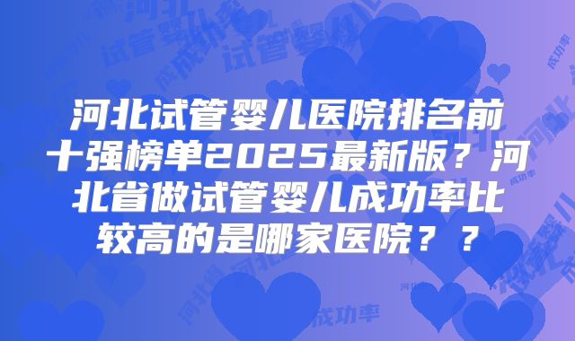 河北试管婴儿医院排名前十强榜单2025最新版?河北省做试管婴儿成功率比较高的是哪家医院??