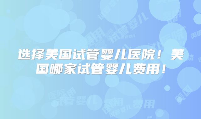 选择美国试管婴儿医院！美国哪家试管婴儿费用！