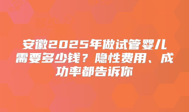 安徽2025年做试管婴儿需要多少钱？隐性费用、成功率都告诉你